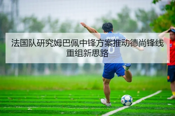 法国队研究姆巴佩中锋方案推动德尚锋线重组新思路