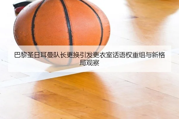 巴黎圣日耳曼队长更换引发更衣室话语权重组与新格局观察